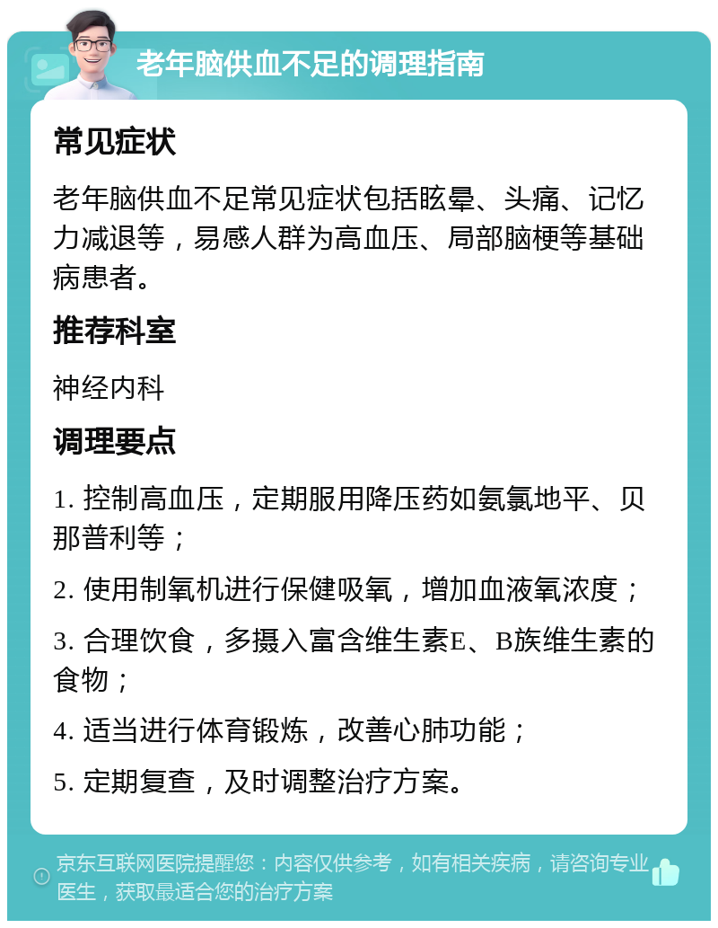 老年脑供血不足的调理指南 常见症状 老年脑供血不足常见症状包括眩晕、头痛、记忆力减退等，易感人群为高血压、局部脑梗等基础病患者。 推荐科室 神经内科 调理要点 1. 控制高血压，定期服用降压药如氨氯地平、贝那普利等； 2. 使用制氧机进行保健吸氧，增加血液氧浓度； 3. 合理饮食，多摄入富含维生素E、B族维生素的食物； 4. 适当进行体育锻炼，改善心肺功能； 5. 定期复查，及时调整治疗方案。