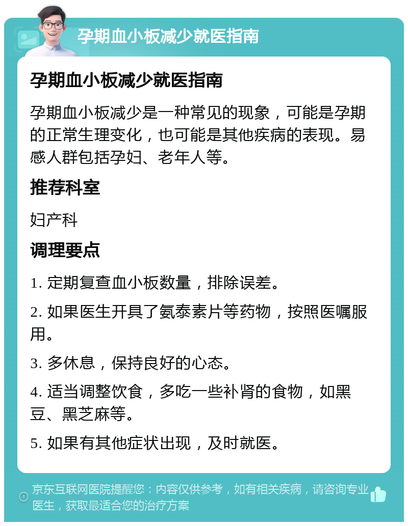 孕期血小板减少就医指南 孕期血小板减少就医指南 孕期血小板减少是一种常见的现象，可能是孕期的正常生理变化，也可能是其他疾病的表现。易感人群包括孕妇、老年人等。 推荐科室 妇产科 调理要点 1. 定期复查血小板数量，排除误差。 2. 如果医生开具了氨泰素片等药物，按照医嘱服用。 3. 多休息，保持良好的心态。 4. 适当调整饮食，多吃一些补肾的食物，如黑豆、黑芝麻等。 5. 如果有其他症状出现，及时就医。