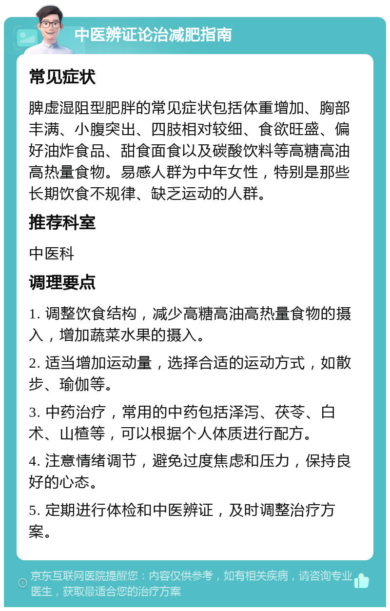 中医辨证论治减肥指南 常见症状 脾虚湿阻型肥胖的常见症状包括体重增加、胸部丰满、小腹突出、四肢相对较细、食欲旺盛、偏好油炸食品、甜食面食以及碳酸饮料等高糖高油高热量食物。易感人群为中年女性，特别是那些长期饮食不规律、缺乏运动的人群。 推荐科室 中医科 调理要点 1. 调整饮食结构，减少高糖高油高热量食物的摄入，增加蔬菜水果的摄入。 2. 适当增加运动量，选择合适的运动方式，如散步、瑜伽等。 3. 中药治疗，常用的中药包括泽泻、茯苓、白术、山楂等，可以根据个人体质进行配方。 4. 注意情绪调节，避免过度焦虑和压力，保持良好的心态。 5. 定期进行体检和中医辨证，及时调整治疗方案。