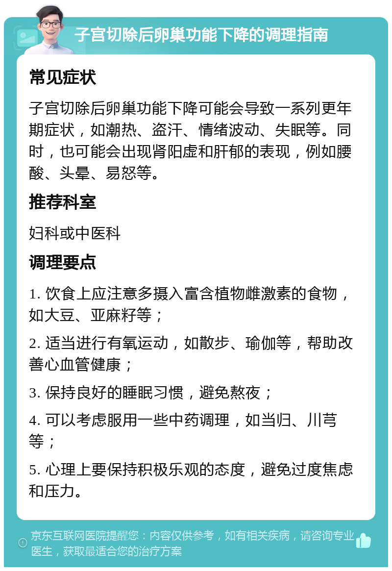 子宫切除后卵巢功能下降的调理指南 常见症状 子宫切除后卵巢功能下降可能会导致一系列更年期症状，如潮热、盗汗、情绪波动、失眠等。同时，也可能会出现肾阳虚和肝郁的表现，例如腰酸、头晕、易怒等。 推荐科室 妇科或中医科 调理要点 1. 饮食上应注意多摄入富含植物雌激素的食物，如大豆、亚麻籽等； 2. 适当进行有氧运动，如散步、瑜伽等，帮助改善心血管健康； 3. 保持良好的睡眠习惯，避免熬夜； 4. 可以考虑服用一些中药调理，如当归、川芎等； 5. 心理上要保持积极乐观的态度，避免过度焦虑和压力。