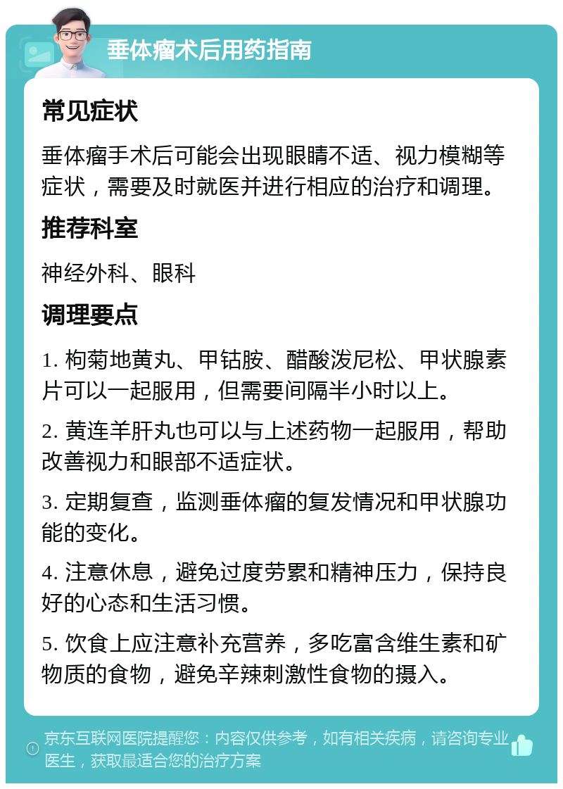 垂体瘤术后用药指南 常见症状 垂体瘤手术后可能会出现眼睛不适、视力模糊等症状，需要及时就医并进行相应的治疗和调理。 推荐科室 神经外科、眼科 调理要点 1. 枸菊地黄丸、甲钴胺、醋酸泼尼松、甲状腺素片可以一起服用，但需要间隔半小时以上。 2. 黄连羊肝丸也可以与上述药物一起服用，帮助改善视力和眼部不适症状。 3. 定期复查，监测垂体瘤的复发情况和甲状腺功能的变化。 4. 注意休息，避免过度劳累和精神压力，保持良好的心态和生活习惯。 5. 饮食上应注意补充营养，多吃富含维生素和矿物质的食物，避免辛辣刺激性食物的摄入。