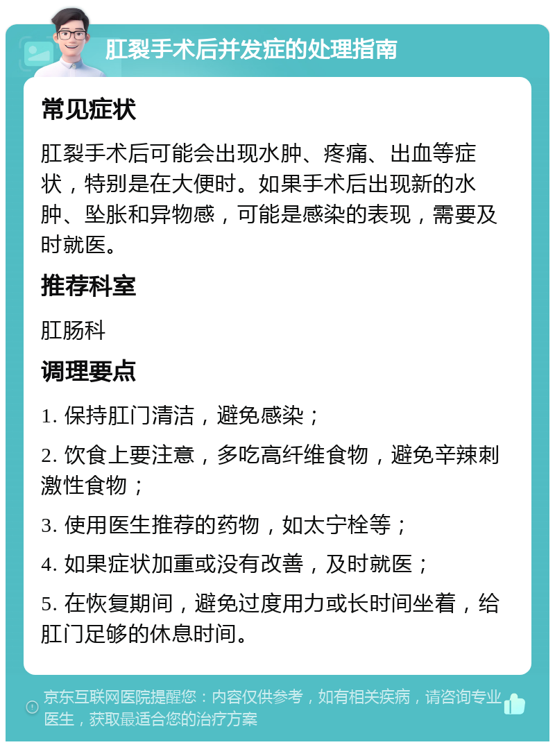 肛裂手术后并发症的处理指南 常见症状 肛裂手术后可能会出现水肿、疼痛、出血等症状，特别是在大便时。如果手术后出现新的水肿、坠胀和异物感，可能是感染的表现，需要及时就医。 推荐科室 肛肠科 调理要点 1. 保持肛门清洁，避免感染； 2. 饮食上要注意，多吃高纤维食物，避免辛辣刺激性食物； 3. 使用医生推荐的药物，如太宁栓等； 4. 如果症状加重或没有改善，及时就医； 5. 在恢复期间，避免过度用力或长时间坐着，给肛门足够的休息时间。