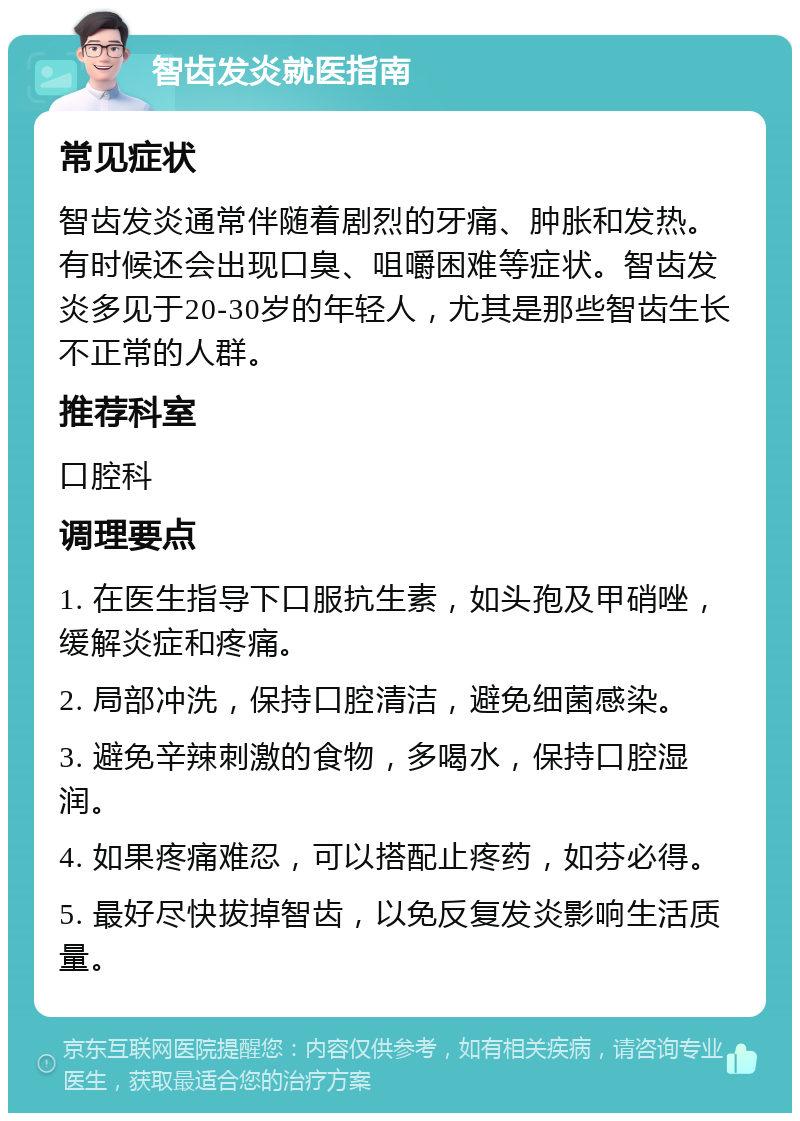 智齿发炎就医指南 常见症状 智齿发炎通常伴随着剧烈的牙痛、肿胀和发热。有时候还会出现口臭、咀嚼困难等症状。智齿发炎多见于20-30岁的年轻人，尤其是那些智齿生长不正常的人群。 推荐科室 口腔科 调理要点 1. 在医生指导下口服抗生素，如头孢及甲硝唑，缓解炎症和疼痛。 2. 局部冲洗，保持口腔清洁，避免细菌感染。 3. 避免辛辣刺激的食物，多喝水，保持口腔湿润。 4. 如果疼痛难忍，可以搭配止疼药，如芬必得。 5. 最好尽快拔掉智齿，以免反复发炎影响生活质量。