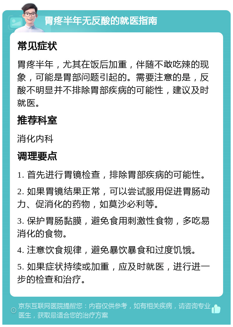 胃疼半年无反酸的就医指南 常见症状 胃疼半年，尤其在饭后加重，伴随不敢吃辣的现象，可能是胃部问题引起的。需要注意的是，反酸不明显并不排除胃部疾病的可能性，建议及时就医。 推荐科室 消化内科 调理要点 1. 首先进行胃镜检查，排除胃部疾病的可能性。 2. 如果胃镜结果正常，可以尝试服用促进胃肠动力、促消化的药物，如莫沙必利等。 3. 保护胃肠黏膜，避免食用刺激性食物，多吃易消化的食物。 4. 注意饮食规律，避免暴饮暴食和过度饥饿。 5. 如果症状持续或加重，应及时就医，进行进一步的检查和治疗。