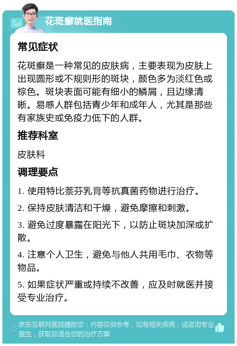 花斑癣就医指南 常见症状 花斑癣是一种常见的皮肤病，主要表现为皮肤上出现圆形或不规则形的斑块，颜色多为淡红色或棕色。斑块表面可能有细小的鳞屑，且边缘清晰。易感人群包括青少年和成年人，尤其是那些有家族史或免疫力低下的人群。 推荐科室 皮肤科 调理要点 1. 使用特比萘芬乳膏等抗真菌药物进行治疗。 2. 保持皮肤清洁和干燥，避免摩擦和刺激。 3. 避免过度暴露在阳光下，以防止斑块加深或扩散。 4. 注意个人卫生，避免与他人共用毛巾、衣物等物品。 5. 如果症状严重或持续不改善，应及时就医并接受专业治疗。