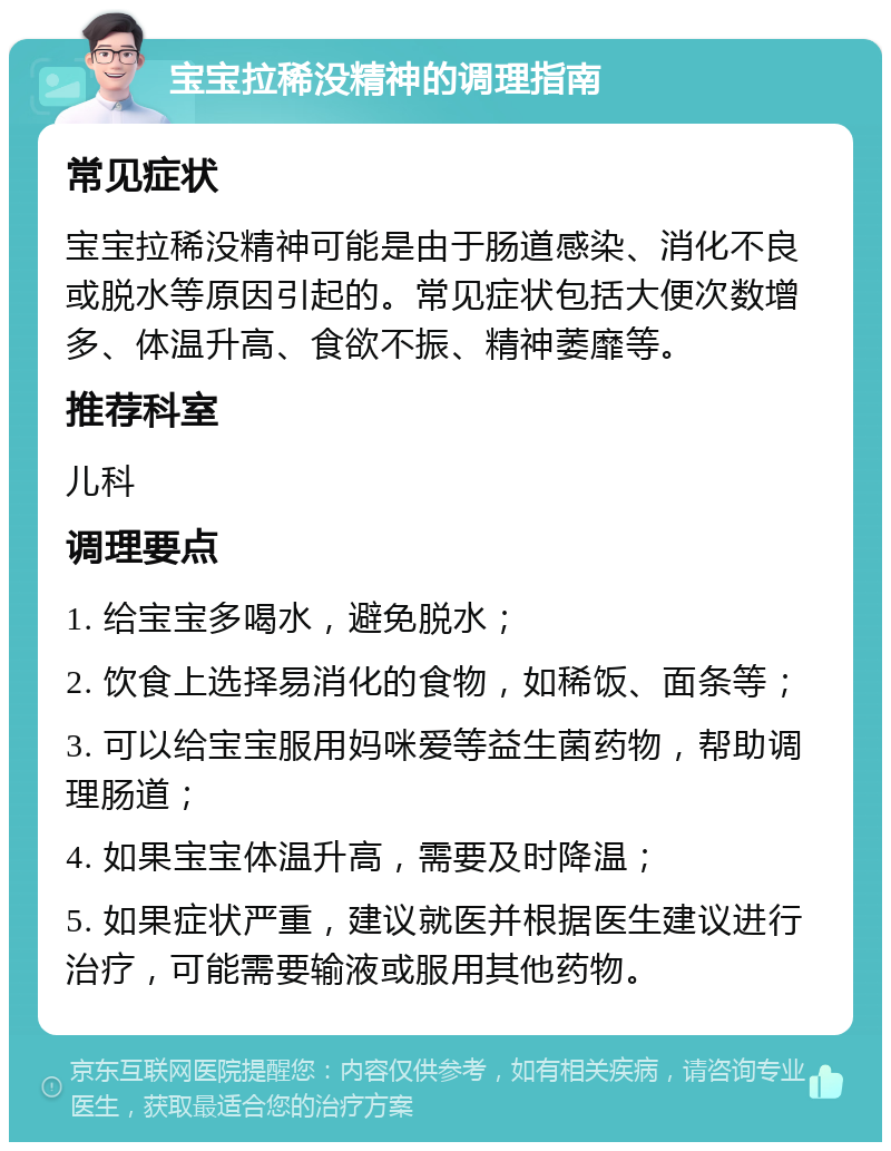 宝宝拉稀没精神的调理指南 常见症状 宝宝拉稀没精神可能是由于肠道感染、消化不良或脱水等原因引起的。常见症状包括大便次数增多、体温升高、食欲不振、精神萎靡等。 推荐科室 儿科 调理要点 1. 给宝宝多喝水，避免脱水； 2. 饮食上选择易消化的食物，如稀饭、面条等； 3. 可以给宝宝服用妈咪爱等益生菌药物，帮助调理肠道； 4. 如果宝宝体温升高，需要及时降温； 5. 如果症状严重，建议就医并根据医生建议进行治疗，可能需要输液或服用其他药物。