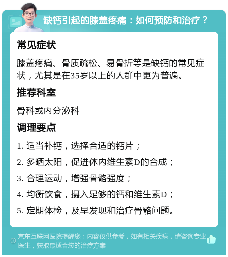 缺钙引起的膝盖疼痛：如何预防和治疗？ 常见症状 膝盖疼痛、骨质疏松、易骨折等是缺钙的常见症状，尤其是在35岁以上的人群中更为普遍。 推荐科室 骨科或内分泌科 调理要点 1. 适当补钙，选择合适的钙片； 2. 多晒太阳，促进体内维生素D的合成； 3. 合理运动，增强骨骼强度； 4. 均衡饮食，摄入足够的钙和维生素D； 5. 定期体检，及早发现和治疗骨骼问题。