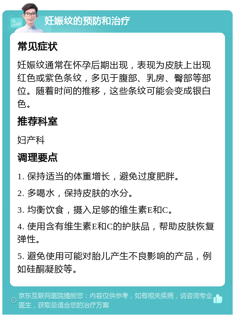 妊娠纹的预防和治疗 常见症状 妊娠纹通常在怀孕后期出现，表现为皮肤上出现红色或紫色条纹，多见于腹部、乳房、臀部等部位。随着时间的推移，这些条纹可能会变成银白色。 推荐科室 妇产科 调理要点 1. 保持适当的体重增长，避免过度肥胖。 2. 多喝水，保持皮肤的水分。 3. 均衡饮食，摄入足够的维生素E和C。 4. 使用含有维生素E和C的护肤品，帮助皮肤恢复弹性。 5. 避免使用可能对胎儿产生不良影响的产品，例如硅酮凝胶等。