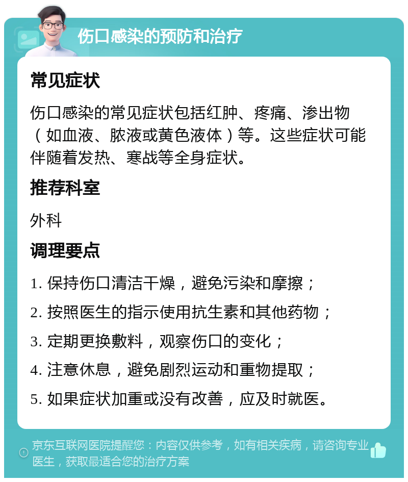 伤口感染的预防和治疗 常见症状 伤口感染的常见症状包括红肿、疼痛、渗出物（如血液、脓液或黄色液体）等。这些症状可能伴随着发热、寒战等全身症状。 推荐科室 外科 调理要点 1. 保持伤口清洁干燥，避免污染和摩擦； 2. 按照医生的指示使用抗生素和其他药物； 3. 定期更换敷料，观察伤口的变化； 4. 注意休息，避免剧烈运动和重物提取； 5. 如果症状加重或没有改善，应及时就医。