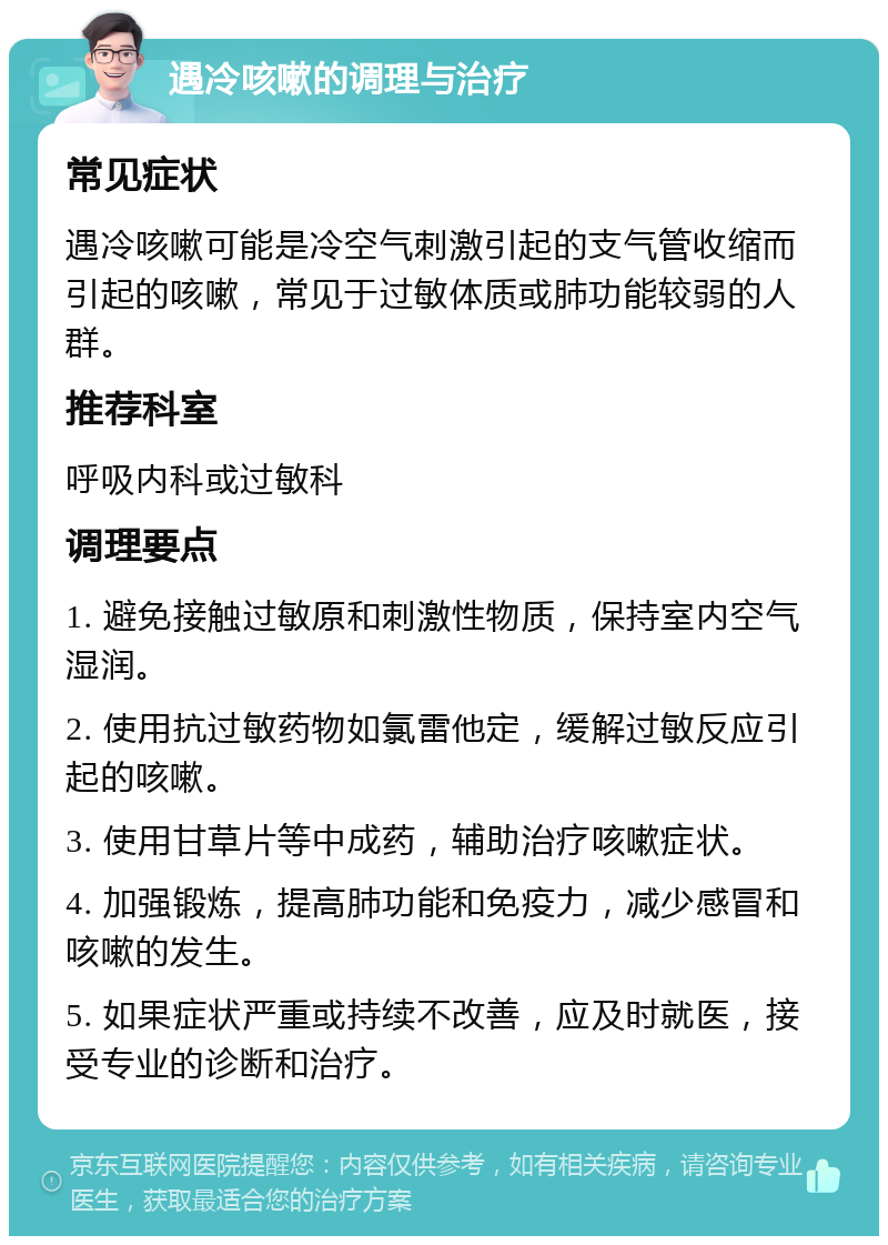 遇冷咳嗽的调理与治疗 常见症状 遇冷咳嗽可能是冷空气刺激引起的支气管收缩而引起的咳嗽，常见于过敏体质或肺功能较弱的人群。 推荐科室 呼吸内科或过敏科 调理要点 1. 避免接触过敏原和刺激性物质，保持室内空气湿润。 2. 使用抗过敏药物如氯雷他定，缓解过敏反应引起的咳嗽。 3. 使用甘草片等中成药，辅助治疗咳嗽症状。 4. 加强锻炼，提高肺功能和免疫力，减少感冒和咳嗽的发生。 5. 如果症状严重或持续不改善，应及时就医，接受专业的诊断和治疗。