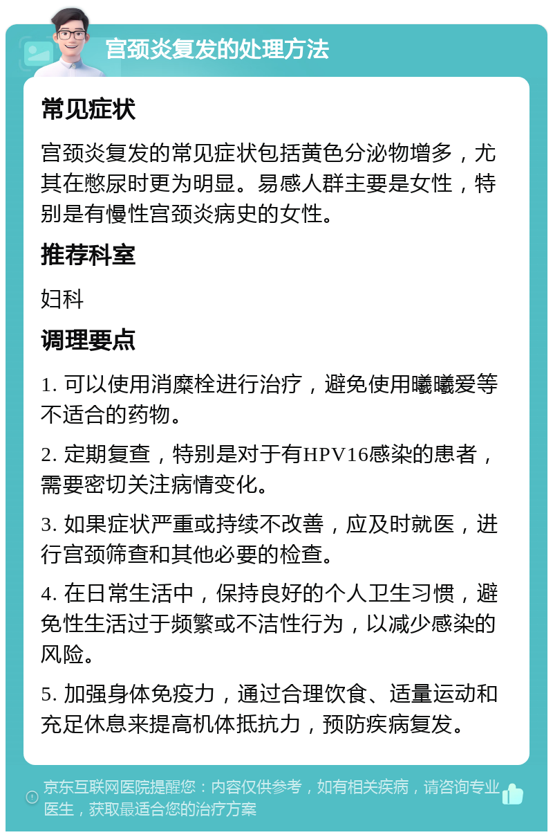 宫颈炎复发的处理方法 常见症状 宫颈炎复发的常见症状包括黄色分泌物增多，尤其在憋尿时更为明显。易感人群主要是女性，特别是有慢性宫颈炎病史的女性。 推荐科室 妇科 调理要点 1. 可以使用消糜栓进行治疗，避免使用曦曦爱等不适合的药物。 2. 定期复查，特别是对于有HPV16感染的患者，需要密切关注病情变化。 3. 如果症状严重或持续不改善，应及时就医，进行宫颈筛查和其他必要的检查。 4. 在日常生活中，保持良好的个人卫生习惯，避免性生活过于频繁或不洁性行为，以减少感染的风险。 5. 加强身体免疫力，通过合理饮食、适量运动和充足休息来提高机体抵抗力，预防疾病复发。