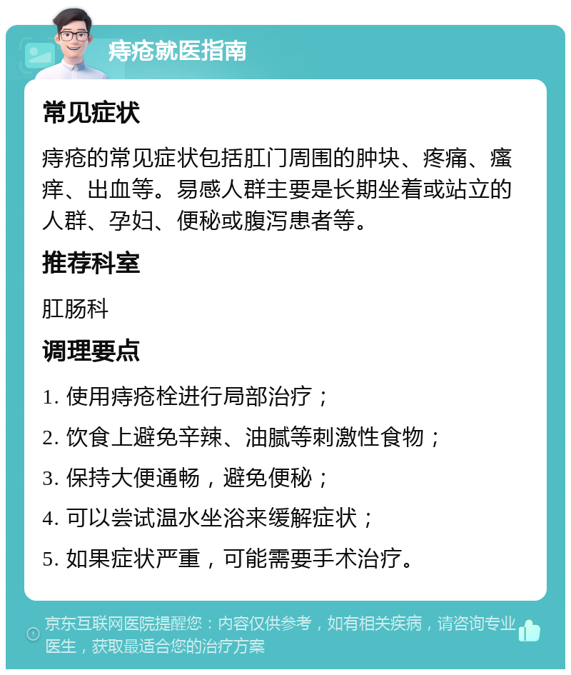 痔疮就医指南 常见症状 痔疮的常见症状包括肛门周围的肿块、疼痛、瘙痒、出血等。易感人群主要是长期坐着或站立的人群、孕妇、便秘或腹泻患者等。 推荐科室 肛肠科 调理要点 1. 使用痔疮栓进行局部治疗； 2. 饮食上避免辛辣、油腻等刺激性食物； 3. 保持大便通畅，避免便秘； 4. 可以尝试温水坐浴来缓解症状； 5. 如果症状严重，可能需要手术治疗。