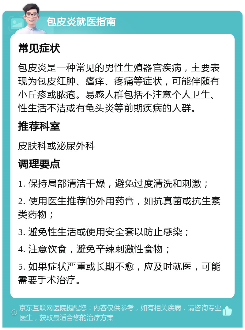 包皮炎就医指南 常见症状 包皮炎是一种常见的男性生殖器官疾病，主要表现为包皮红肿、瘙痒、疼痛等症状，可能伴随有小丘疹或脓疱。易感人群包括不注意个人卫生、性生活不洁或有龟头炎等前期疾病的人群。 推荐科室 皮肤科或泌尿外科 调理要点 1. 保持局部清洁干燥，避免过度清洗和刺激； 2. 使用医生推荐的外用药膏，如抗真菌或抗生素类药物； 3. 避免性生活或使用安全套以防止感染； 4. 注意饮食，避免辛辣刺激性食物； 5. 如果症状严重或长期不愈，应及时就医，可能需要手术治疗。