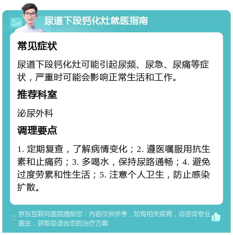 尿道下段钙化灶就医指南 常见症状 尿道下段钙化灶可能引起尿频、尿急、尿痛等症状，严重时可能会影响正常生活和工作。 推荐科室 泌尿外科 调理要点 1. 定期复查，了解病情变化；2. 遵医嘱服用抗生素和止痛药；3. 多喝水，保持尿路通畅；4. 避免过度劳累和性生活；5. 注意个人卫生，防止感染扩散。