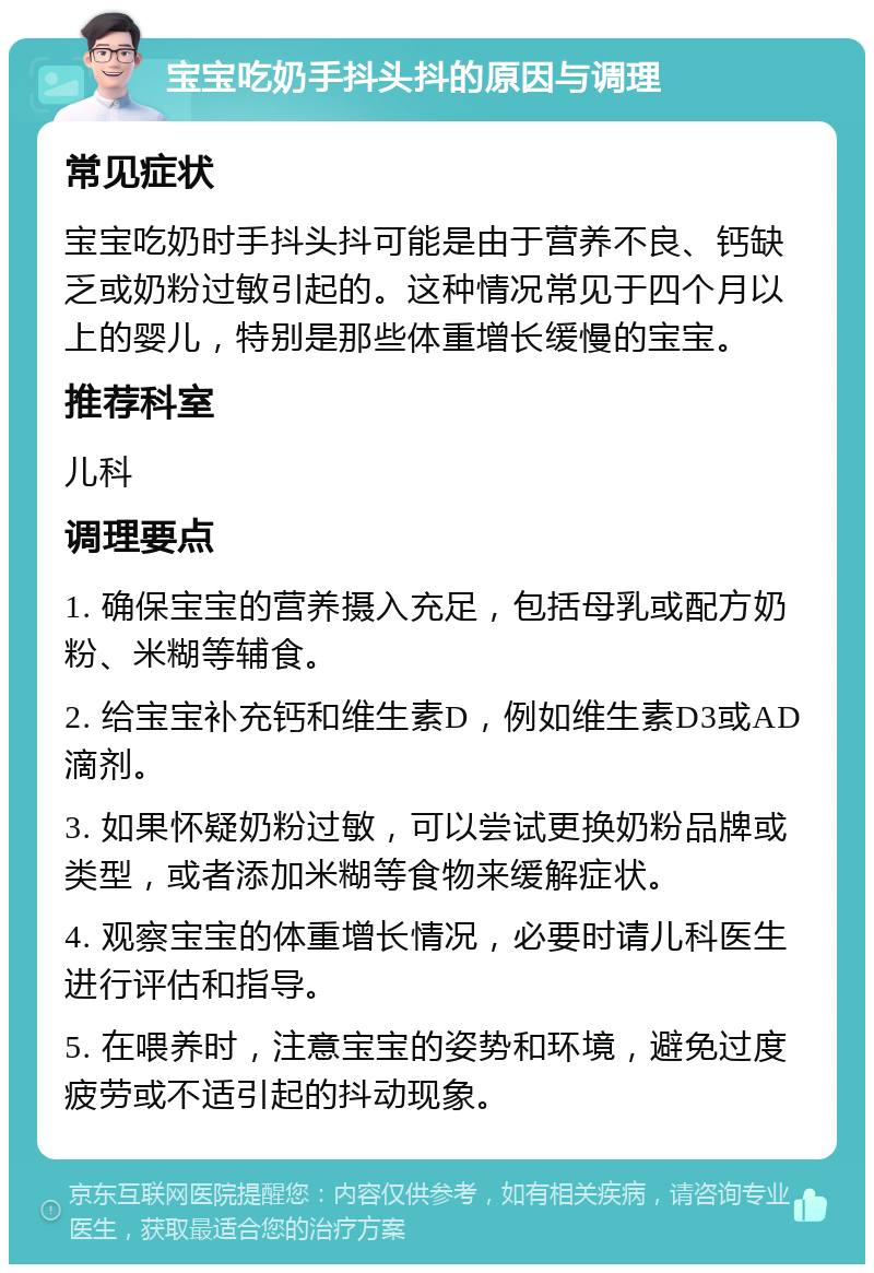 宝宝吃奶手抖头抖的原因与调理 常见症状 宝宝吃奶时手抖头抖可能是由于营养不良、钙缺乏或奶粉过敏引起的。这种情况常见于四个月以上的婴儿，特别是那些体重增长缓慢的宝宝。 推荐科室 儿科 调理要点 1. 确保宝宝的营养摄入充足，包括母乳或配方奶粉、米糊等辅食。 2. 给宝宝补充钙和维生素D，例如维生素D3或AD滴剂。 3. 如果怀疑奶粉过敏，可以尝试更换奶粉品牌或类型，或者添加米糊等食物来缓解症状。 4. 观察宝宝的体重增长情况，必要时请儿科医生进行评估和指导。 5. 在喂养时，注意宝宝的姿势和环境，避免过度疲劳或不适引起的抖动现象。