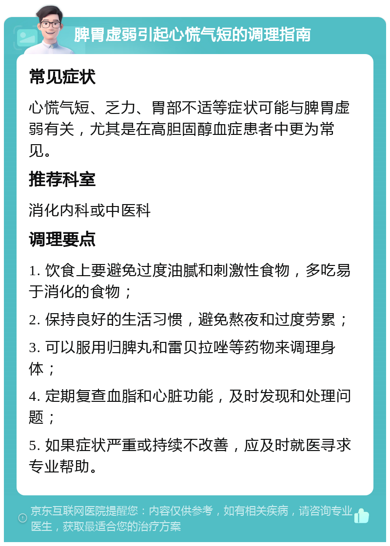 脾胃虚弱引起心慌气短的调理指南 常见症状 心慌气短、乏力、胃部不适等症状可能与脾胃虚弱有关，尤其是在高胆固醇血症患者中更为常见。 推荐科室 消化内科或中医科 调理要点 1. 饮食上要避免过度油腻和刺激性食物，多吃易于消化的食物； 2. 保持良好的生活习惯，避免熬夜和过度劳累； 3. 可以服用归脾丸和雷贝拉唑等药物来调理身体； 4. 定期复查血脂和心脏功能，及时发现和处理问题； 5. 如果症状严重或持续不改善，应及时就医寻求专业帮助。