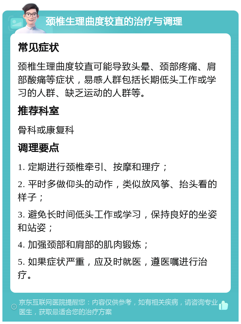 颈椎生理曲度较直的治疗与调理 常见症状 颈椎生理曲度较直可能导致头晕、颈部疼痛、肩部酸痛等症状，易感人群包括长期低头工作或学习的人群、缺乏运动的人群等。 推荐科室 骨科或康复科 调理要点 1. 定期进行颈椎牵引、按摩和理疗； 2. 平时多做仰头的动作，类似放风筝、抬头看的样子； 3. 避免长时间低头工作或学习，保持良好的坐姿和站姿； 4. 加强颈部和肩部的肌肉锻炼； 5. 如果症状严重，应及时就医，遵医嘱进行治疗。