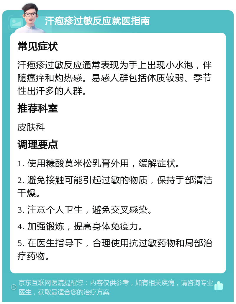 汗疱疹过敏反应就医指南 常见症状 汗疱疹过敏反应通常表现为手上出现小水泡，伴随瘙痒和灼热感。易感人群包括体质较弱、季节性出汗多的人群。 推荐科室 皮肤科 调理要点 1. 使用糠酸莫米松乳膏外用，缓解症状。 2. 避免接触可能引起过敏的物质，保持手部清洁干燥。 3. 注意个人卫生，避免交叉感染。 4. 加强锻炼，提高身体免疫力。 5. 在医生指导下，合理使用抗过敏药物和局部治疗药物。