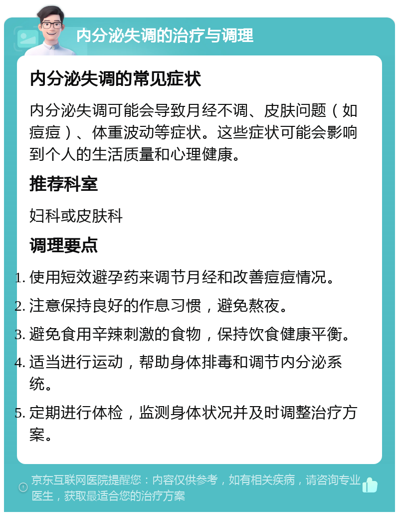 内分泌失调的治疗与调理 内分泌失调的常见症状 内分泌失调可能会导致月经不调、皮肤问题（如痘痘）、体重波动等症状。这些症状可能会影响到个人的生活质量和心理健康。 推荐科室 妇科或皮肤科 调理要点 使用短效避孕药来调节月经和改善痘痘情况。 注意保持良好的作息习惯，避免熬夜。 避免食用辛辣刺激的食物，保持饮食健康平衡。 适当进行运动，帮助身体排毒和调节内分泌系统。 定期进行体检，监测身体状况并及时调整治疗方案。