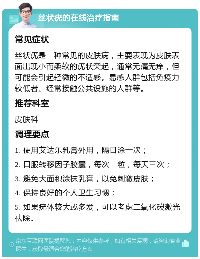 丝状疣的在线治疗指南 常见症状 丝状疣是一种常见的皮肤病，主要表现为皮肤表面出现小而柔软的疣状突起，通常无痛无痒，但可能会引起轻微的不适感。易感人群包括免疫力较低者、经常接触公共设施的人群等。 推荐科室 皮肤科 调理要点 1. 使用艾达乐乳膏外用，隔日涂一次； 2. 口服转移因子胶囊，每次一粒，每天三次； 3. 避免大面积涂抹乳膏，以免刺激皮肤； 4. 保持良好的个人卫生习惯； 5. 如果疣体较大或多发，可以考虑二氧化碳激光祛除。