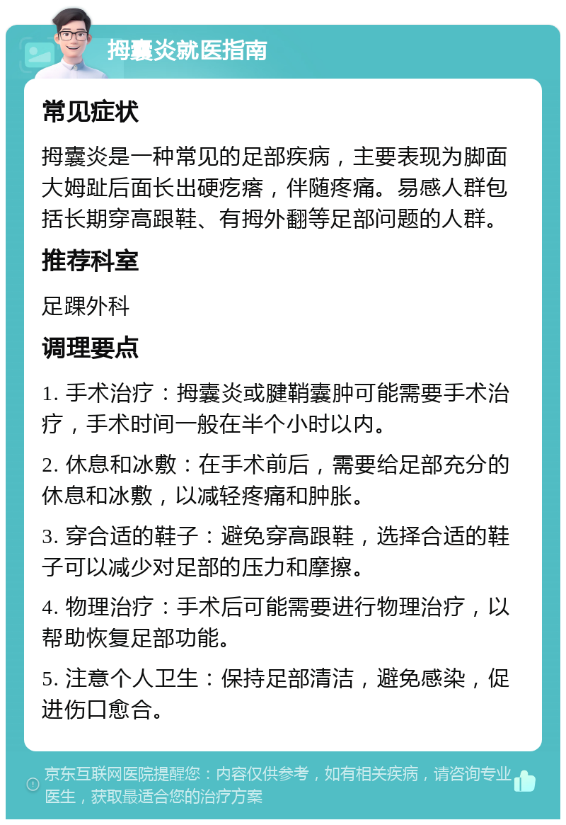 拇囊炎就医指南 常见症状 拇囊炎是一种常见的足部疾病，主要表现为脚面大姆趾后面长出硬疙瘩，伴随疼痛。易感人群包括长期穿高跟鞋、有拇外翻等足部问题的人群。 推荐科室 足踝外科 调理要点 1. 手术治疗：拇囊炎或腱鞘囊肿可能需要手术治疗，手术时间一般在半个小时以内。 2. 休息和冰敷：在手术前后，需要给足部充分的休息和冰敷，以减轻疼痛和肿胀。 3. 穿合适的鞋子：避免穿高跟鞋，选择合适的鞋子可以减少对足部的压力和摩擦。 4. 物理治疗：手术后可能需要进行物理治疗，以帮助恢复足部功能。 5. 注意个人卫生：保持足部清洁，避免感染，促进伤口愈合。