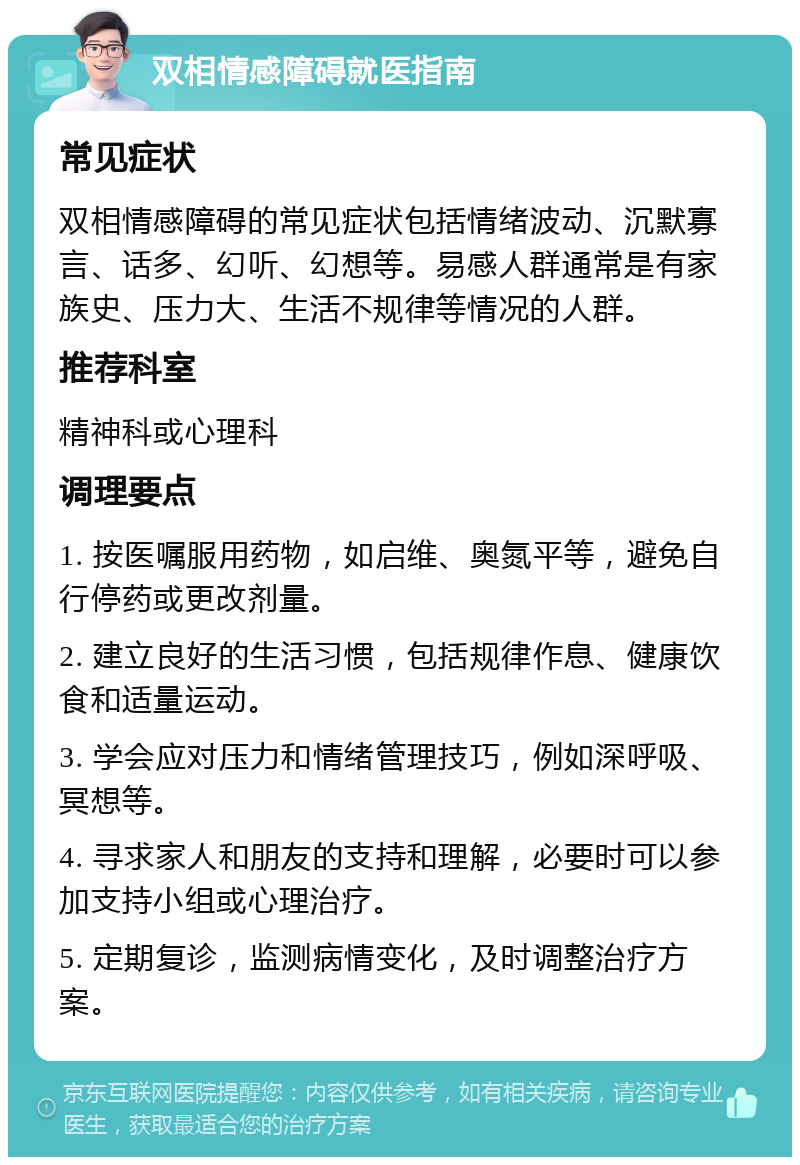 双相情感障碍就医指南 常见症状 双相情感障碍的常见症状包括情绪波动、沉默寡言、话多、幻听、幻想等。易感人群通常是有家族史、压力大、生活不规律等情况的人群。 推荐科室 精神科或心理科 调理要点 1. 按医嘱服用药物，如启维、奥氮平等，避免自行停药或更改剂量。 2. 建立良好的生活习惯，包括规律作息、健康饮食和适量运动。 3. 学会应对压力和情绪管理技巧，例如深呼吸、冥想等。 4. 寻求家人和朋友的支持和理解，必要时可以参加支持小组或心理治疗。 5. 定期复诊，监测病情变化，及时调整治疗方案。