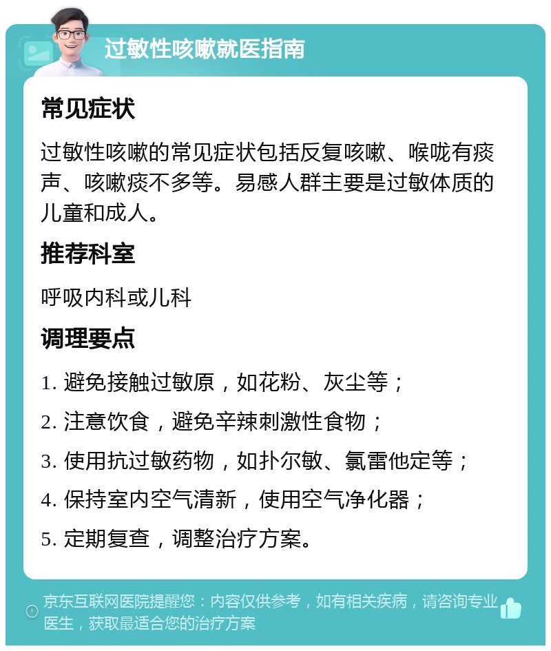 过敏性咳嗽就医指南 常见症状 过敏性咳嗽的常见症状包括反复咳嗽、喉咙有痰声、咳嗽痰不多等。易感人群主要是过敏体质的儿童和成人。 推荐科室 呼吸内科或儿科 调理要点 1. 避免接触过敏原，如花粉、灰尘等； 2. 注意饮食，避免辛辣刺激性食物； 3. 使用抗过敏药物，如扑尔敏、氯雷他定等； 4. 保持室内空气清新，使用空气净化器； 5. 定期复查，调整治疗方案。