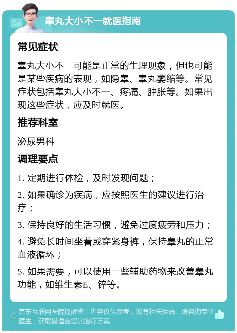 睾丸大小不一就医指南 常见症状 睾丸大小不一可能是正常的生理现象，但也可能是某些疾病的表现，如隐睾、睾丸萎缩等。常见症状包括睾丸大小不一、疼痛、肿胀等。如果出现这些症状，应及时就医。 推荐科室 泌尿男科 调理要点 1. 定期进行体检，及时发现问题； 2. 如果确诊为疾病，应按照医生的建议进行治疗； 3. 保持良好的生活习惯，避免过度疲劳和压力； 4. 避免长时间坐着或穿紧身裤，保持睾丸的正常血液循环； 5. 如果需要，可以使用一些辅助药物来改善睾丸功能，如维生素E、锌等。