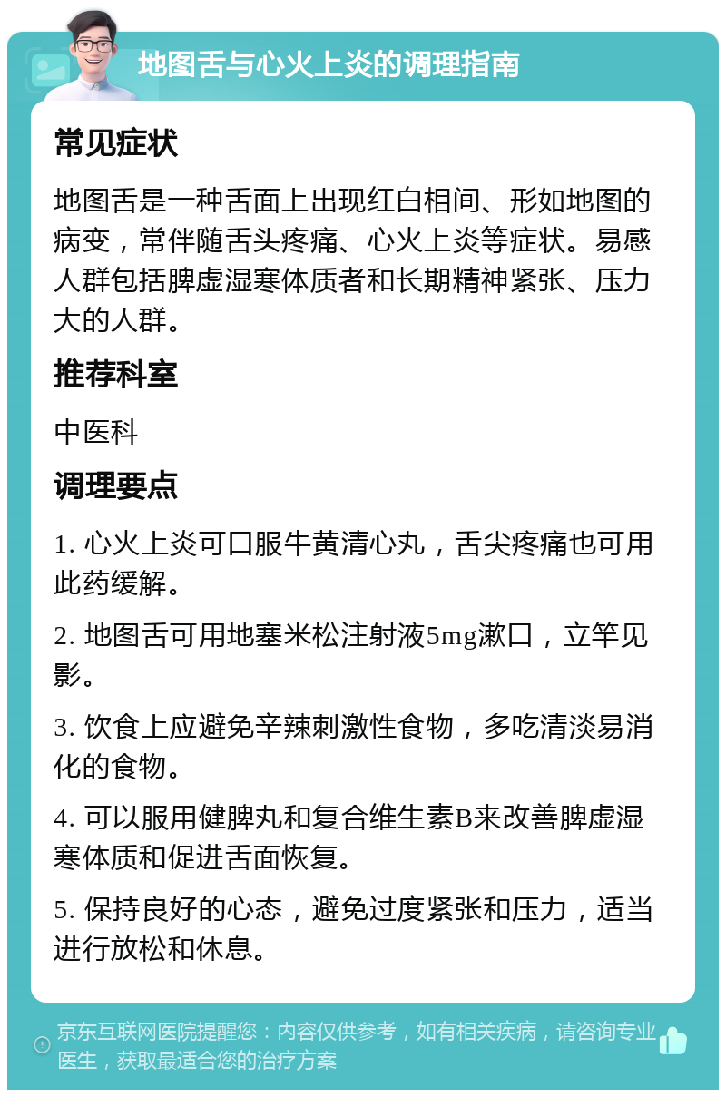 地图舌与心火上炎的调理指南 常见症状 地图舌是一种舌面上出现红白相间、形如地图的病变，常伴随舌头疼痛、心火上炎等症状。易感人群包括脾虚湿寒体质者和长期精神紧张、压力大的人群。 推荐科室 中医科 调理要点 1. 心火上炎可口服牛黄清心丸，舌尖疼痛也可用此药缓解。 2. 地图舌可用地塞米松注射液5mg漱口，立竿见影。 3. 饮食上应避免辛辣刺激性食物，多吃清淡易消化的食物。 4. 可以服用健脾丸和复合维生素B来改善脾虚湿寒体质和促进舌面恢复。 5. 保持良好的心态，避免过度紧张和压力，适当进行放松和休息。