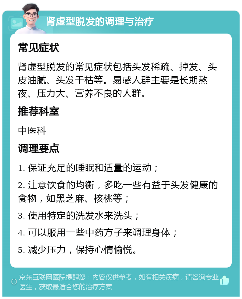 肾虚型脱发的调理与治疗 常见症状 肾虚型脱发的常见症状包括头发稀疏、掉发、头皮油腻、头发干枯等。易感人群主要是长期熬夜、压力大、营养不良的人群。 推荐科室 中医科 调理要点 1. 保证充足的睡眠和适量的运动； 2. 注意饮食的均衡，多吃一些有益于头发健康的食物，如黑芝麻、核桃等； 3. 使用特定的洗发水来洗头； 4. 可以服用一些中药方子来调理身体； 5. 减少压力，保持心情愉悦。