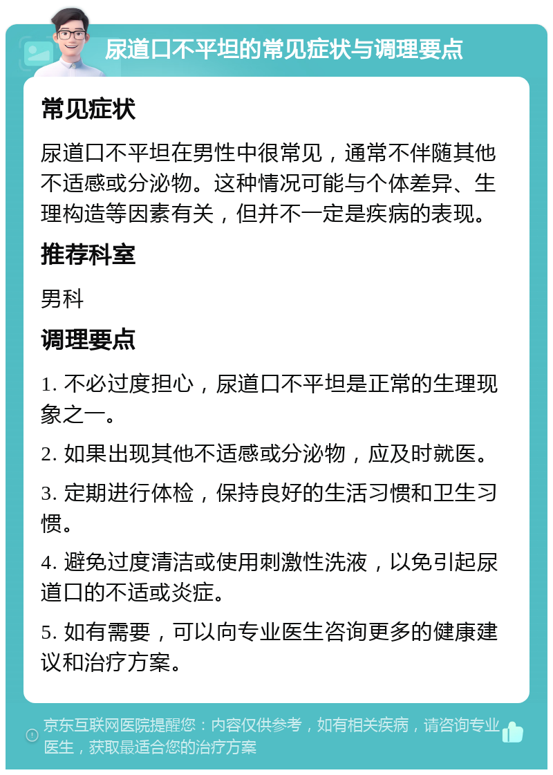 尿道口不平坦的常见症状与调理要点 常见症状 尿道口不平坦在男性中很常见，通常不伴随其他不适感或分泌物。这种情况可能与个体差异、生理构造等因素有关，但并不一定是疾病的表现。 推荐科室 男科 调理要点 1. 不必过度担心，尿道口不平坦是正常的生理现象之一。 2. 如果出现其他不适感或分泌物，应及时就医。 3. 定期进行体检，保持良好的生活习惯和卫生习惯。 4. 避免过度清洁或使用刺激性洗液，以免引起尿道口的不适或炎症。 5. 如有需要，可以向专业医生咨询更多的健康建议和治疗方案。