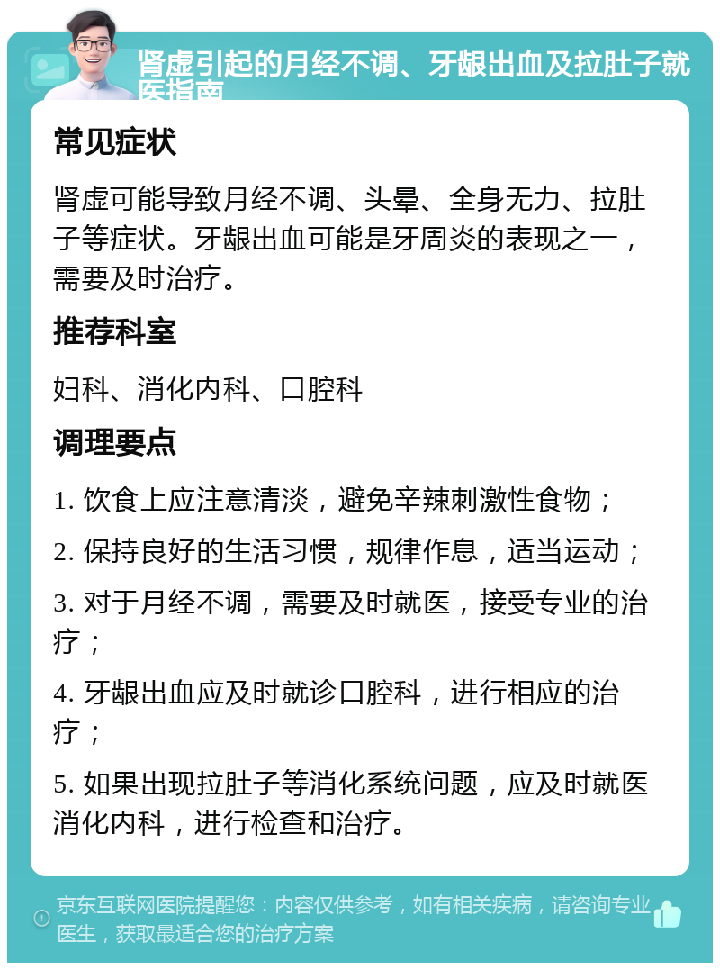 肾虚引起的月经不调、牙龈出血及拉肚子就医指南 常见症状 肾虚可能导致月经不调、头晕、全身无力、拉肚子等症状。牙龈出血可能是牙周炎的表现之一，需要及时治疗。 推荐科室 妇科、消化内科、口腔科 调理要点 1. 饮食上应注意清淡，避免辛辣刺激性食物； 2. 保持良好的生活习惯，规律作息，适当运动； 3. 对于月经不调，需要及时就医，接受专业的治疗； 4. 牙龈出血应及时就诊口腔科，进行相应的治疗； 5. 如果出现拉肚子等消化系统问题，应及时就医消化内科，进行检查和治疗。