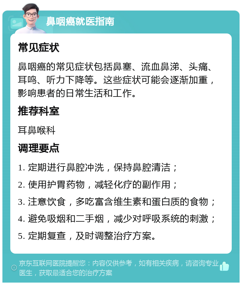 鼻咽癌就医指南 常见症状 鼻咽癌的常见症状包括鼻塞、流血鼻涕、头痛、耳鸣、听力下降等。这些症状可能会逐渐加重，影响患者的日常生活和工作。 推荐科室 耳鼻喉科 调理要点 1. 定期进行鼻腔冲洗，保持鼻腔清洁； 2. 使用护胃药物，减轻化疗的副作用； 3. 注意饮食，多吃富含维生素和蛋白质的食物； 4. 避免吸烟和二手烟，减少对呼吸系统的刺激； 5. 定期复查，及时调整治疗方案。