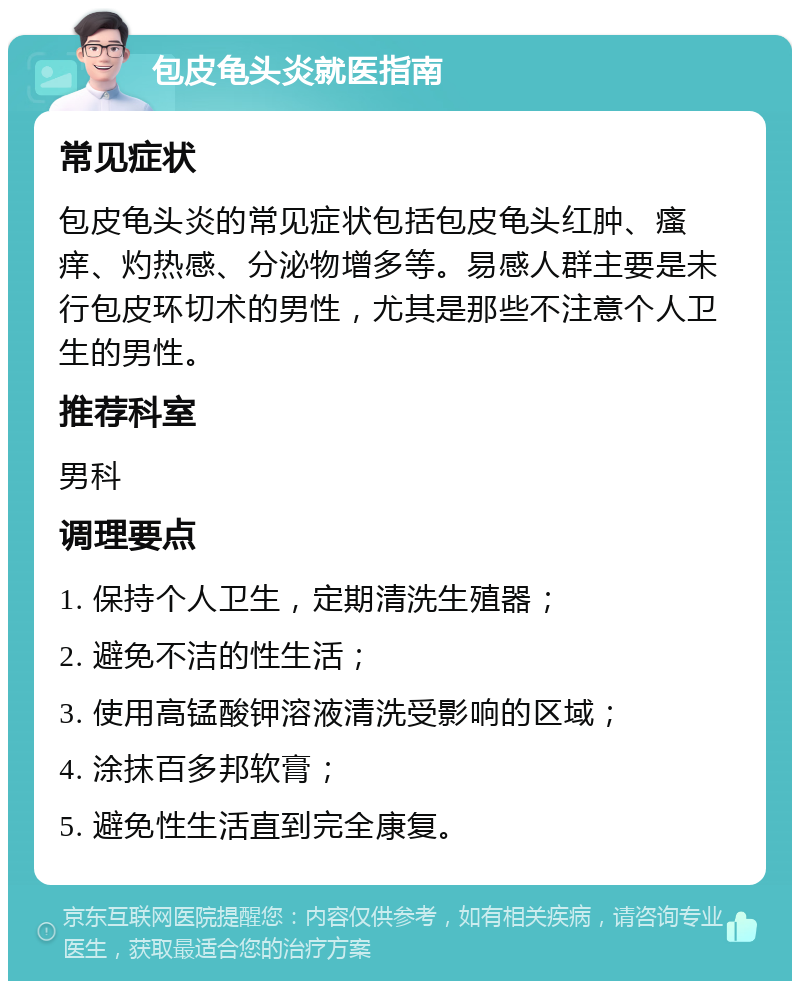 包皮龟头炎就医指南 常见症状 包皮龟头炎的常见症状包括包皮龟头红肿、瘙痒、灼热感、分泌物增多等。易感人群主要是未行包皮环切术的男性，尤其是那些不注意个人卫生的男性。 推荐科室 男科 调理要点 1. 保持个人卫生，定期清洗生殖器； 2. 避免不洁的性生活； 3. 使用高锰酸钾溶液清洗受影响的区域； 4. 涂抹百多邦软膏； 5. 避免性生活直到完全康复。