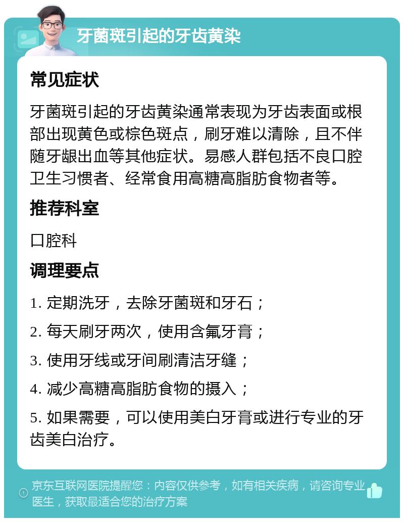 牙菌斑引起的牙齿黄染 常见症状 牙菌斑引起的牙齿黄染通常表现为牙齿表面或根部出现黄色或棕色斑点，刷牙难以清除，且不伴随牙龈出血等其他症状。易感人群包括不良口腔卫生习惯者、经常食用高糖高脂肪食物者等。 推荐科室 口腔科 调理要点 1. 定期洗牙，去除牙菌斑和牙石； 2. 每天刷牙两次，使用含氟牙膏； 3. 使用牙线或牙间刷清洁牙缝； 4. 减少高糖高脂肪食物的摄入； 5. 如果需要，可以使用美白牙膏或进行专业的牙齿美白治疗。