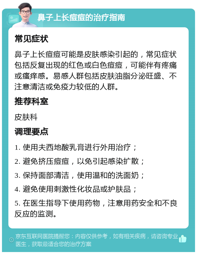 鼻子上长痘痘的治疗指南 常见症状 鼻子上长痘痘可能是皮肤感染引起的，常见症状包括反复出现的红色或白色痘痘，可能伴有疼痛或瘙痒感。易感人群包括皮肤油脂分泌旺盛、不注意清洁或免疫力较低的人群。 推荐科室 皮肤科 调理要点 1. 使用夫西地酸乳膏进行外用治疗； 2. 避免挤压痘痘，以免引起感染扩散； 3. 保持面部清洁，使用温和的洗面奶； 4. 避免使用刺激性化妆品或护肤品； 5. 在医生指导下使用药物，注意用药安全和不良反应的监测。