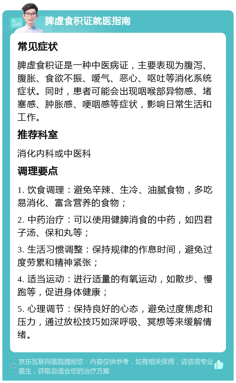 脾虚食积证就医指南 常见症状 脾虚食积证是一种中医病证，主要表现为腹泻、腹胀、食欲不振、嗳气、恶心、呕吐等消化系统症状。同时，患者可能会出现咽喉部异物感、堵塞感、肿胀感、哽咽感等症状，影响日常生活和工作。 推荐科室 消化内科或中医科 调理要点 1. 饮食调理：避免辛辣、生冷、油腻食物，多吃易消化、富含营养的食物； 2. 中药治疗：可以使用健脾消食的中药，如四君子汤、保和丸等； 3. 生活习惯调整：保持规律的作息时间，避免过度劳累和精神紧张； 4. 适当运动：进行适量的有氧运动，如散步、慢跑等，促进身体健康； 5. 心理调节：保持良好的心态，避免过度焦虑和压力，通过放松技巧如深呼吸、冥想等来缓解情绪。