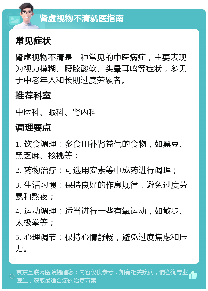 肾虚视物不清就医指南 常见症状 肾虚视物不清是一种常见的中医病症，主要表现为视力模糊、腰膝酸软、头晕耳鸣等症状，多见于中老年人和长期过度劳累者。 推荐科室 中医科、眼科、肾内科 调理要点 1. 饮食调理：多食用补肾益气的食物，如黑豆、黑芝麻、核桃等； 2. 药物治疗：可选用安素等中成药进行调理； 3. 生活习惯：保持良好的作息规律，避免过度劳累和熬夜； 4. 运动调理：适当进行一些有氧运动，如散步、太极拳等； 5. 心理调节：保持心情舒畅，避免过度焦虑和压力。