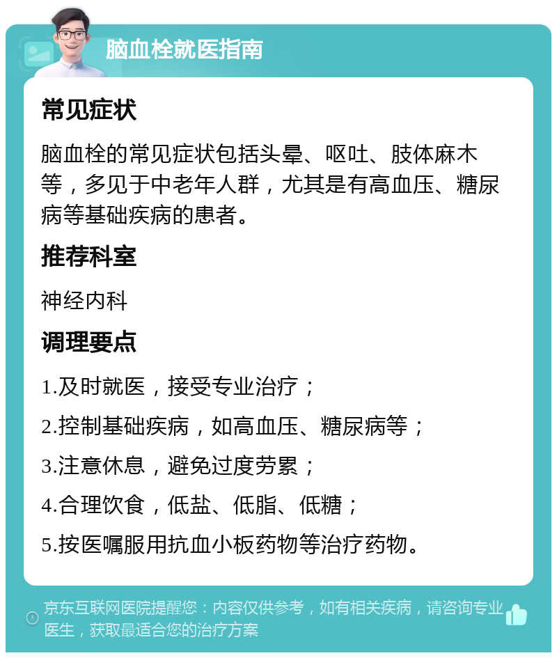 脑血栓就医指南 常见症状 脑血栓的常见症状包括头晕、呕吐、肢体麻木等，多见于中老年人群，尤其是有高血压、糖尿病等基础疾病的患者。 推荐科室 神经内科 调理要点 1.及时就医，接受专业治疗； 2.控制基础疾病，如高血压、糖尿病等； 3.注意休息，避免过度劳累； 4.合理饮食，低盐、低脂、低糖； 5.按医嘱服用抗血小板药物等治疗药物。