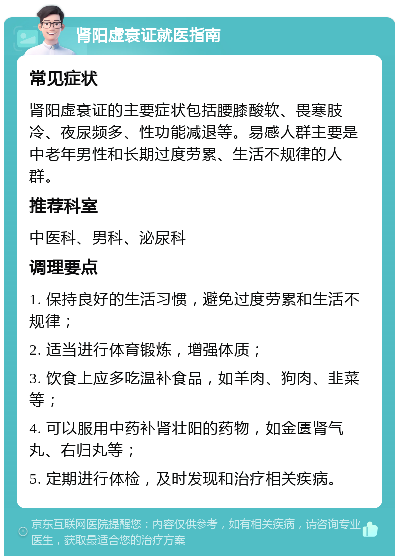 肾阳虚衰证就医指南 常见症状 肾阳虚衰证的主要症状包括腰膝酸软、畏寒肢冷、夜尿频多、性功能减退等。易感人群主要是中老年男性和长期过度劳累、生活不规律的人群。 推荐科室 中医科、男科、泌尿科 调理要点 1. 保持良好的生活习惯，避免过度劳累和生活不规律； 2. 适当进行体育锻炼，增强体质； 3. 饮食上应多吃温补食品，如羊肉、狗肉、韭菜等； 4. 可以服用中药补肾壮阳的药物，如金匮肾气丸、右归丸等； 5. 定期进行体检，及时发现和治疗相关疾病。