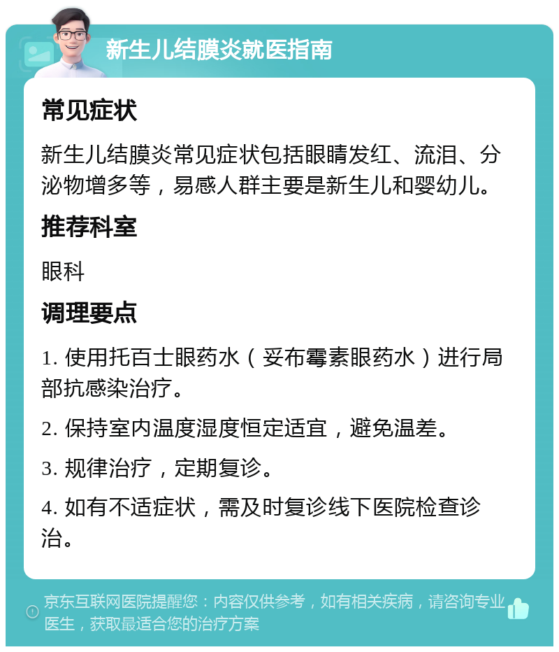 新生儿结膜炎就医指南 常见症状 新生儿结膜炎常见症状包括眼睛发红、流泪、分泌物增多等，易感人群主要是新生儿和婴幼儿。 推荐科室 眼科 调理要点 1. 使用托百士眼药水（妥布霉素眼药水）进行局部抗感染治疗。 2. 保持室内温度湿度恒定适宜，避免温差。 3. 规律治疗，定期复诊。 4. 如有不适症状，需及时复诊线下医院检查诊治。