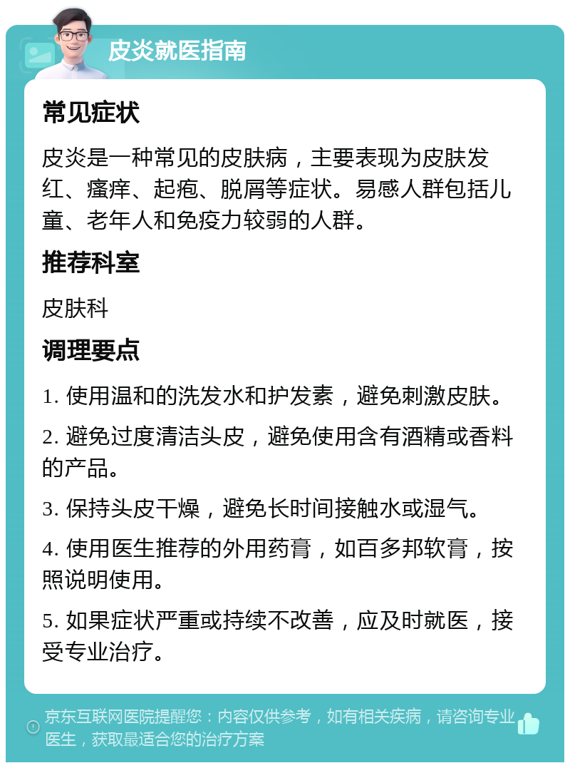 皮炎就医指南 常见症状 皮炎是一种常见的皮肤病，主要表现为皮肤发红、瘙痒、起疱、脱屑等症状。易感人群包括儿童、老年人和免疫力较弱的人群。 推荐科室 皮肤科 调理要点 1. 使用温和的洗发水和护发素，避免刺激皮肤。 2. 避免过度清洁头皮，避免使用含有酒精或香料的产品。 3. 保持头皮干燥，避免长时间接触水或湿气。 4. 使用医生推荐的外用药膏，如百多邦软膏，按照说明使用。 5. 如果症状严重或持续不改善，应及时就医，接受专业治疗。