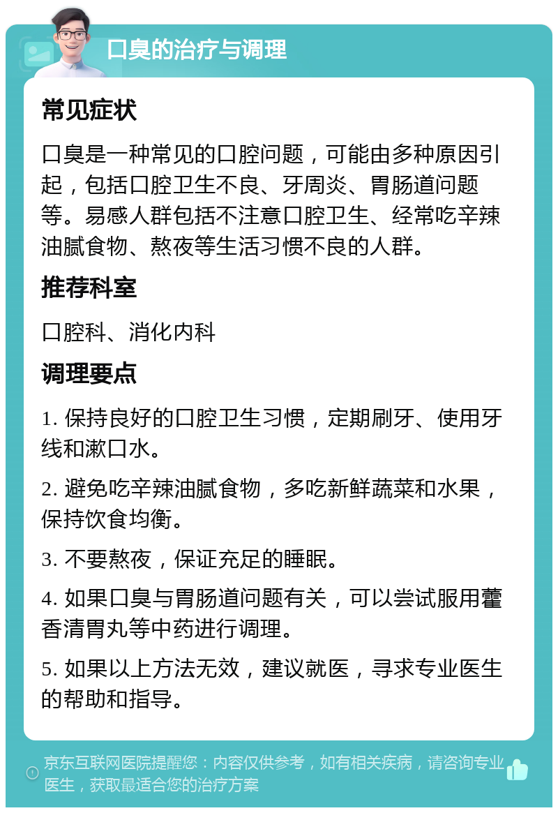 口臭的治疗与调理 常见症状 口臭是一种常见的口腔问题，可能由多种原因引起，包括口腔卫生不良、牙周炎、胃肠道问题等。易感人群包括不注意口腔卫生、经常吃辛辣油腻食物、熬夜等生活习惯不良的人群。 推荐科室 口腔科、消化内科 调理要点 1. 保持良好的口腔卫生习惯，定期刷牙、使用牙线和漱口水。 2. 避免吃辛辣油腻食物，多吃新鲜蔬菜和水果，保持饮食均衡。 3. 不要熬夜，保证充足的睡眠。 4. 如果口臭与胃肠道问题有关，可以尝试服用藿香清胃丸等中药进行调理。 5. 如果以上方法无效，建议就医，寻求专业医生的帮助和指导。