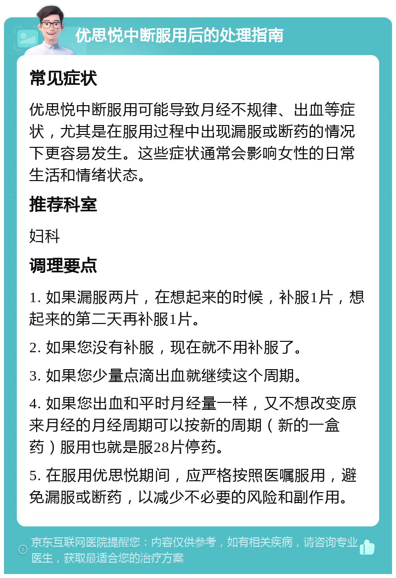 优思悦中断服用后的处理指南 常见症状 优思悦中断服用可能导致月经不规律、出血等症状，尤其是在服用过程中出现漏服或断药的情况下更容易发生。这些症状通常会影响女性的日常生活和情绪状态。 推荐科室 妇科 调理要点 1. 如果漏服两片，在想起来的时候，补服1片，想起来的第二天再补服1片。 2. 如果您没有补服，现在就不用补服了。 3. 如果您少量点滴出血就继续这个周期。 4. 如果您出血和平时月经量一样，又不想改变原来月经的月经周期可以按新的周期（新的一盒药）服用也就是服28片停药。 5. 在服用优思悦期间，应严格按照医嘱服用，避免漏服或断药，以减少不必要的风险和副作用。