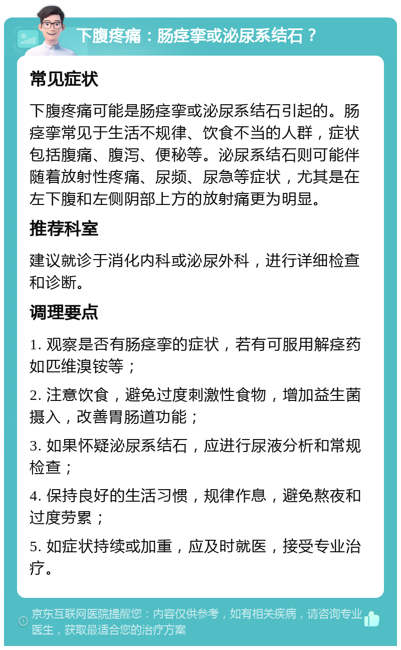 下腹疼痛：肠痉挛或泌尿系结石？ 常见症状 下腹疼痛可能是肠痉挛或泌尿系结石引起的。肠痉挛常见于生活不规律、饮食不当的人群，症状包括腹痛、腹泻、便秘等。泌尿系结石则可能伴随着放射性疼痛、尿频、尿急等症状，尤其是在左下腹和左侧阴部上方的放射痛更为明显。 推荐科室 建议就诊于消化内科或泌尿外科，进行详细检查和诊断。 调理要点 1. 观察是否有肠痉挛的症状，若有可服用解痉药如匹维溴铵等； 2. 注意饮食，避免过度刺激性食物，增加益生菌摄入，改善胃肠道功能； 3. 如果怀疑泌尿系结石，应进行尿液分析和常规检查； 4. 保持良好的生活习惯，规律作息，避免熬夜和过度劳累； 5. 如症状持续或加重，应及时就医，接受专业治疗。