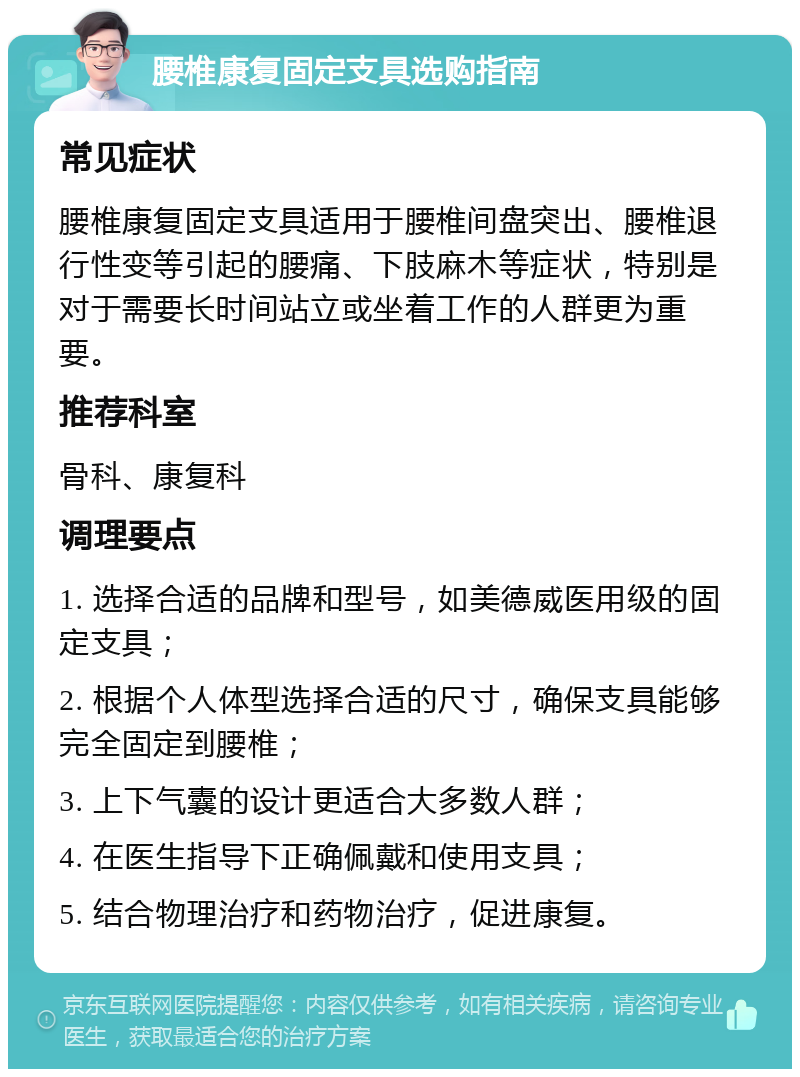 腰椎康复固定支具选购指南 常见症状 腰椎康复固定支具适用于腰椎间盘突出、腰椎退行性变等引起的腰痛、下肢麻木等症状，特别是对于需要长时间站立或坐着工作的人群更为重要。 推荐科室 骨科、康复科 调理要点 1. 选择合适的品牌和型号，如美德威医用级的固定支具； 2. 根据个人体型选择合适的尺寸，确保支具能够完全固定到腰椎； 3. 上下气囊的设计更适合大多数人群； 4. 在医生指导下正确佩戴和使用支具； 5. 结合物理治疗和药物治疗，促进康复。