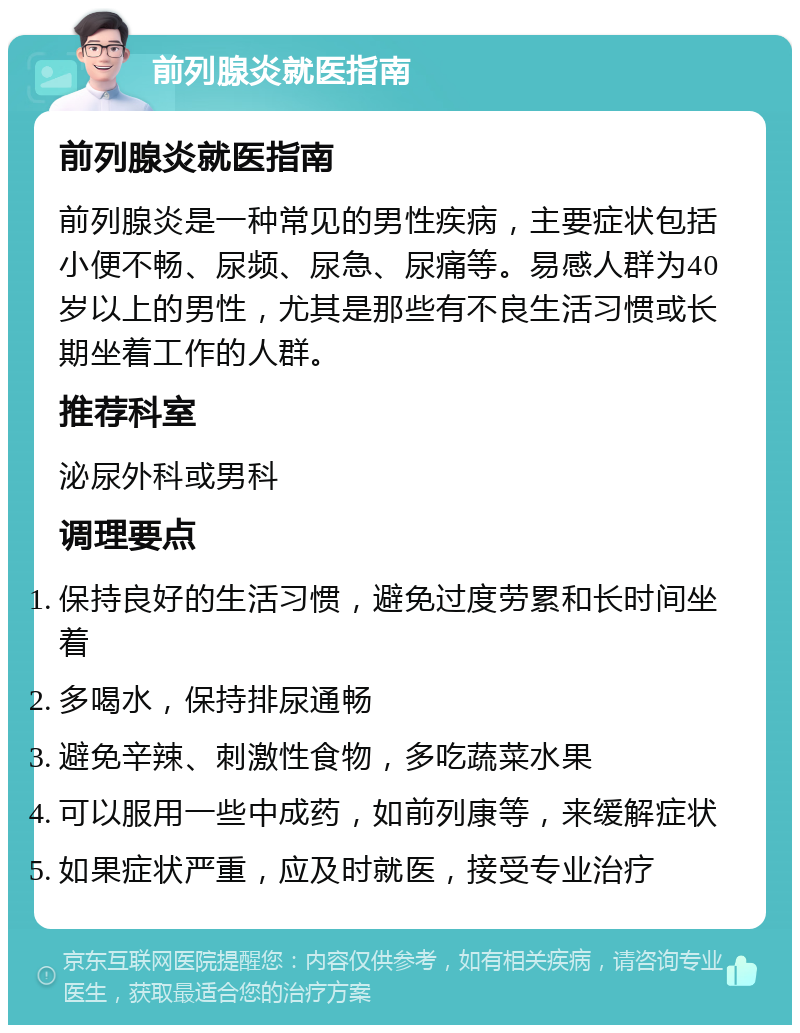 前列腺炎就医指南 前列腺炎就医指南 前列腺炎是一种常见的男性疾病，主要症状包括小便不畅、尿频、尿急、尿痛等。易感人群为40岁以上的男性，尤其是那些有不良生活习惯或长期坐着工作的人群。 推荐科室 泌尿外科或男科 调理要点 保持良好的生活习惯，避免过度劳累和长时间坐着 多喝水，保持排尿通畅 避免辛辣、刺激性食物，多吃蔬菜水果 可以服用一些中成药，如前列康等，来缓解症状 如果症状严重，应及时就医，接受专业治疗