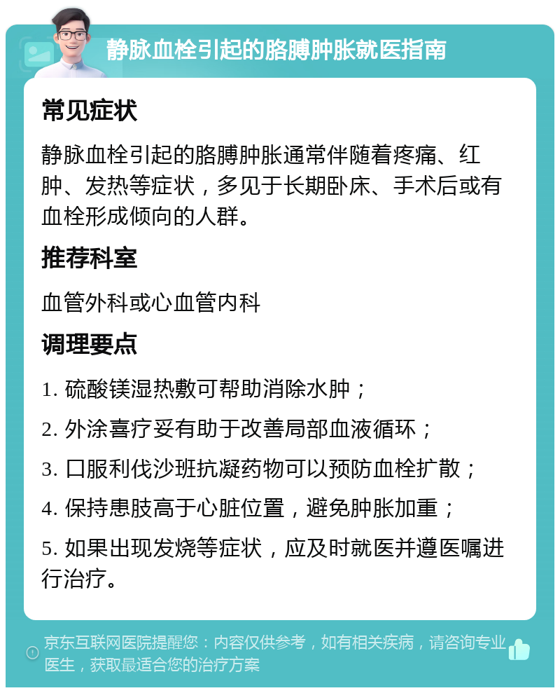 静脉血栓引起的胳膊肿胀就医指南 常见症状 静脉血栓引起的胳膊肿胀通常伴随着疼痛、红肿、发热等症状，多见于长期卧床、手术后或有血栓形成倾向的人群。 推荐科室 血管外科或心血管内科 调理要点 1. 硫酸镁湿热敷可帮助消除水肿； 2. 外涂喜疗妥有助于改善局部血液循环； 3. 口服利伐沙班抗凝药物可以预防血栓扩散； 4. 保持患肢高于心脏位置，避免肿胀加重； 5. 如果出现发烧等症状，应及时就医并遵医嘱进行治疗。