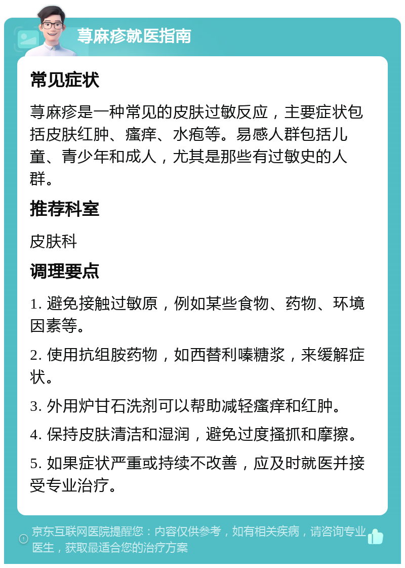 荨麻疹就医指南 常见症状 荨麻疹是一种常见的皮肤过敏反应，主要症状包括皮肤红肿、瘙痒、水疱等。易感人群包括儿童、青少年和成人，尤其是那些有过敏史的人群。 推荐科室 皮肤科 调理要点 1. 避免接触过敏原，例如某些食物、药物、环境因素等。 2. 使用抗组胺药物，如西替利嗪糖浆，来缓解症状。 3. 外用炉甘石洗剂可以帮助减轻瘙痒和红肿。 4. 保持皮肤清洁和湿润，避免过度搔抓和摩擦。 5. 如果症状严重或持续不改善，应及时就医并接受专业治疗。