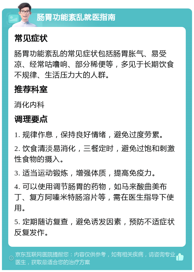 肠胃功能紊乱就医指南 常见症状 肠胃功能紊乱的常见症状包括肠胃胀气、易受凉、经常咕噜响、部分稀便等，多见于长期饮食不规律、生活压力大的人群。 推荐科室 消化内科 调理要点 1. 规律作息，保持良好情绪，避免过度劳累。 2. 饮食清淡易消化，三餐定时，避免过饱和刺激性食物的摄入。 3. 适当运动锻炼，增强体质，提高免疫力。 4. 可以使用调节肠胃的药物，如马来酸曲美布丁、复方阿嗪米特肠溶片等，需在医生指导下使用。 5. 定期随访复查，避免诱发因素，预防不适症状反复发作。